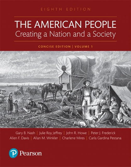 The American People: Creating a Nation and a Society: Concise Edition, Volume 1 (8th Edition) Nash, Gary B; Jeffrey, Julie Roy; Howe, John R.; Winkler, Allan M.; Davis, Allen F.; Mires, Charlene; Frederick, Peter J. and Pestana, Carla Gardina